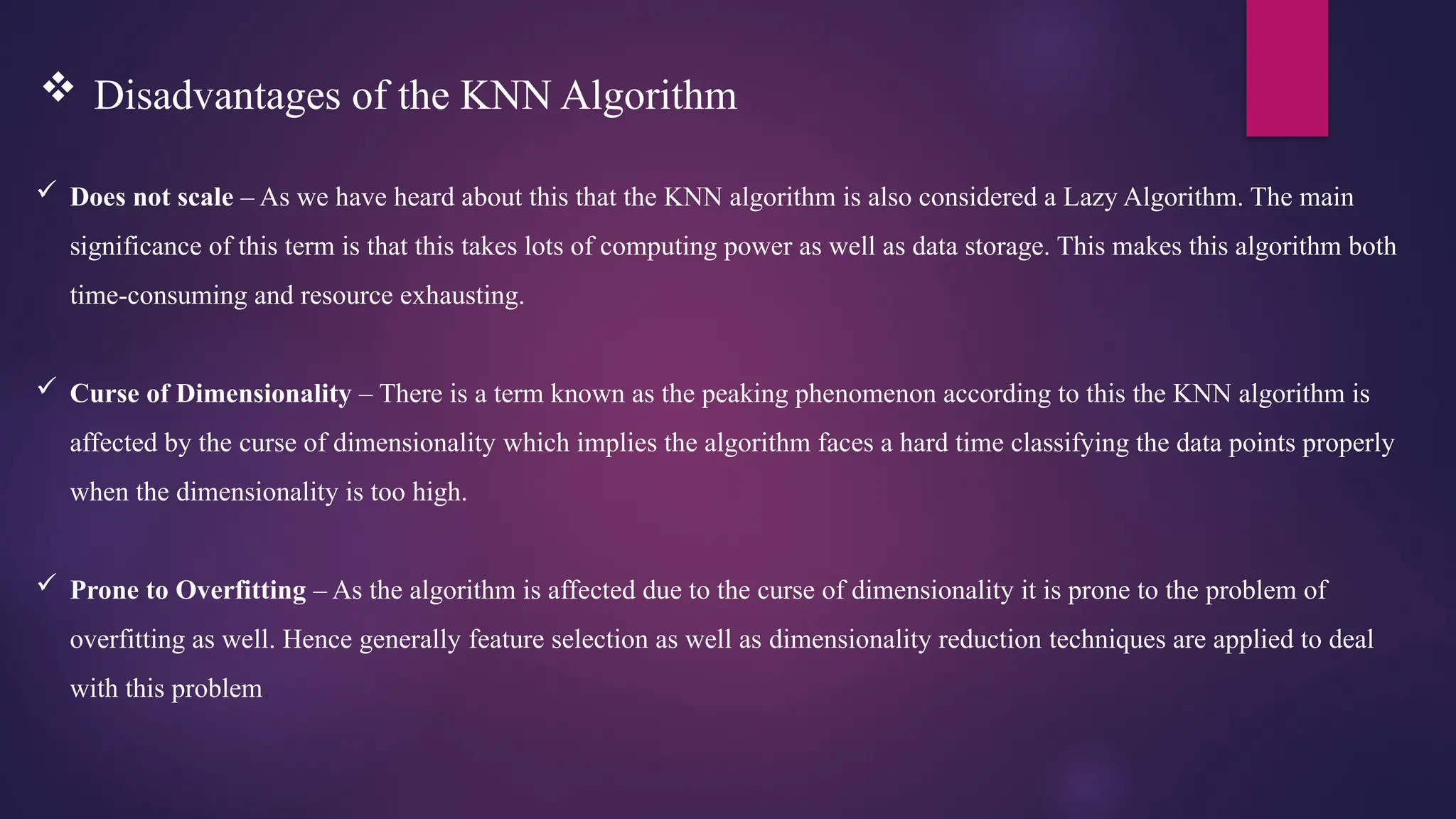  Does not scale – As we have heard about this that the KNN algorithm is also considered a Lazy Algorithm. The main
significance of this term is that this takes lots of computing power as well as data storage. This makes this algorithm both
time-consuming and resource exhausting.
 Curse of Dimensionality – There is a term known as the peaking phenomenon according to this the KNN algorithm is
affected by the curse of dimensionality which implies the algorithm faces a hard time classifying the data points properly
when the dimensionality is too high.
 Prone to Overfitting – As the algorithm is affected due to the curse of dimensionality it is prone to the problem of
overfitting as well. Hence generally feature selection as well as dimensionality reduction techniques are applied to deal
with this problem.
 Disadvantages of the KNN Algorithm
 