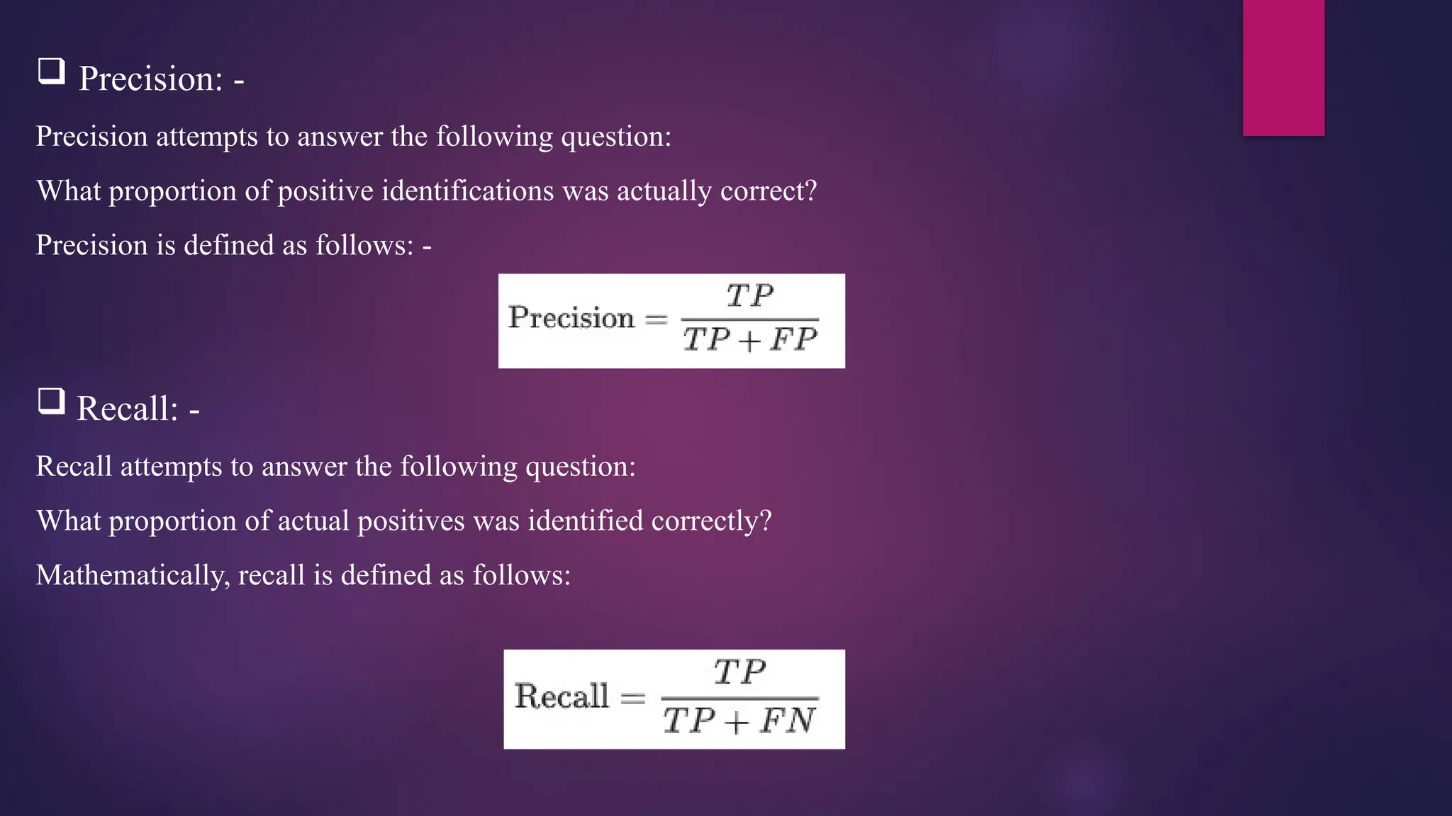  Precision: -
Precision attempts to answer the following question:
What proportion of positive identifications was actually correct?
Precision is defined as follows: -
 Recall: -
Recall attempts to answer the following question:
What proportion of actual positives was identified correctly?
Mathematically, recall is defined as follows:
 