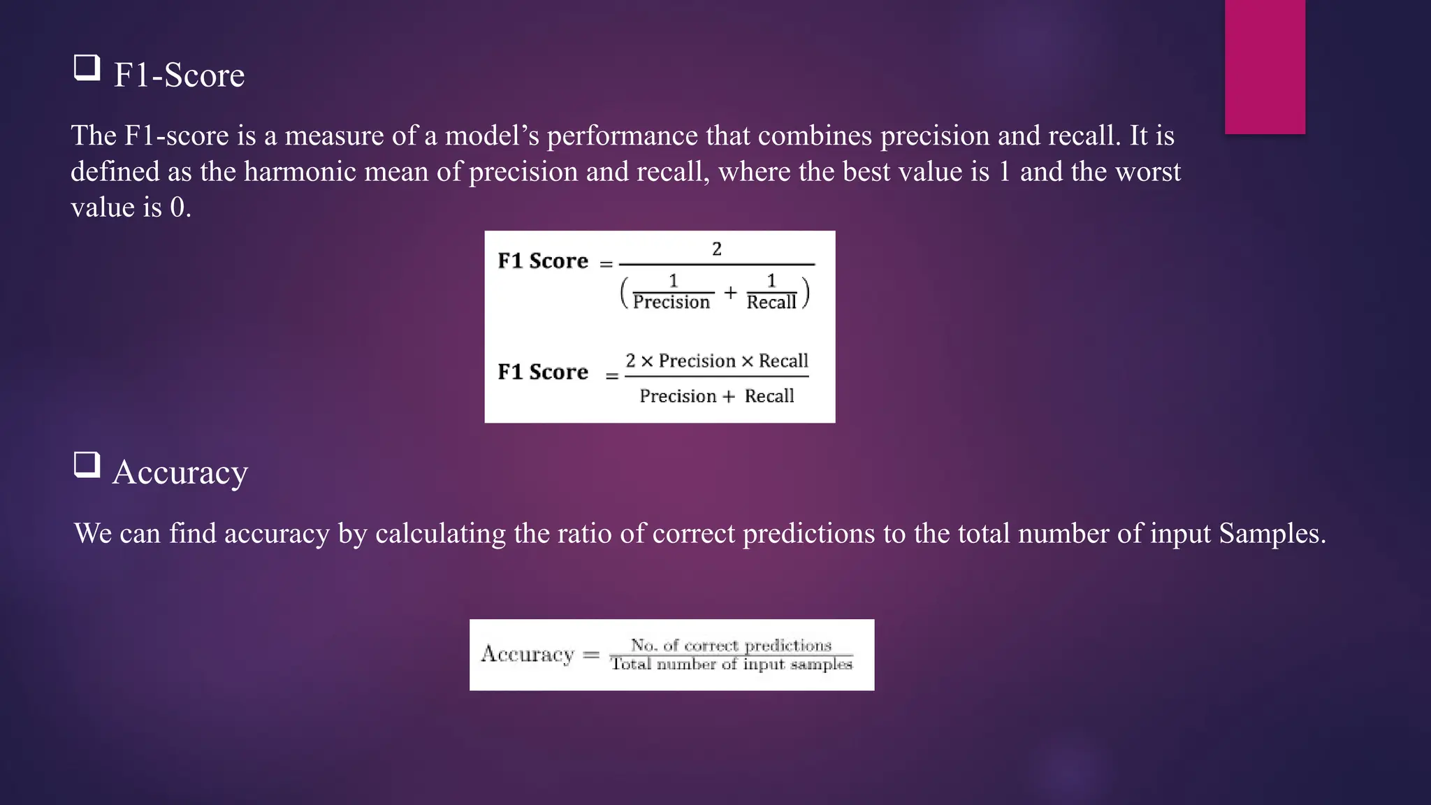 The F1-score is a measure of a model’s performance that combines precision and recall. It is
defined as the harmonic mean of precision and recall, where the best value is 1 and the worst
value is 0.
 F1-Score
 Accuracy
We can find accuracy by calculating the ratio of correct predictions to the total number of input Samples.
 