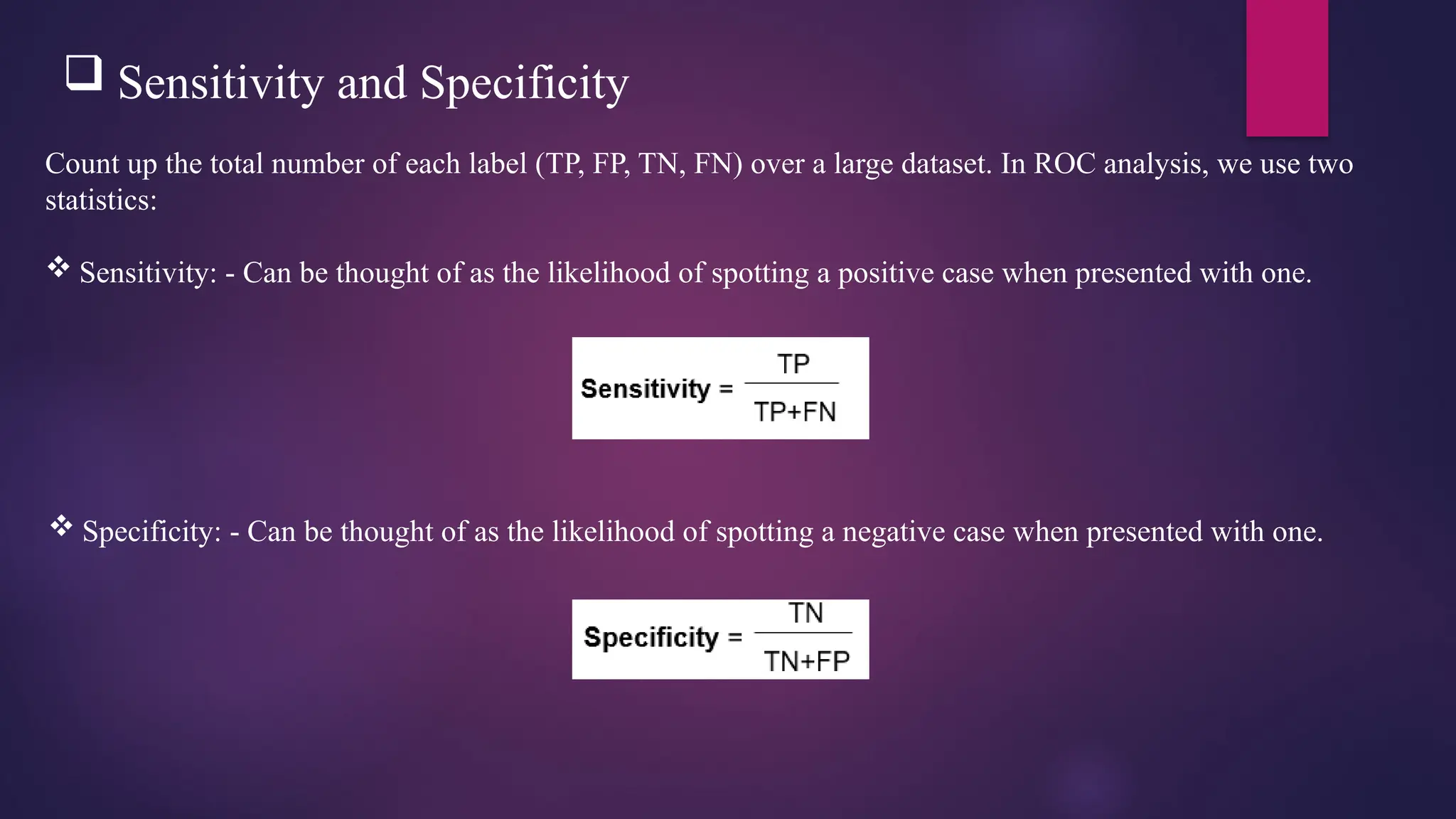  Sensitivity and Specificity
Count up the total number of each label (TP, FP, TN, FN) over a large dataset. In ROC analysis, we use two
statistics:
 Sensitivity: - Can be thought of as the likelihood of spotting a positive case when presented with one.
 Specificity: - Can be thought of as the likelihood of spotting a negative case when presented with one.
 