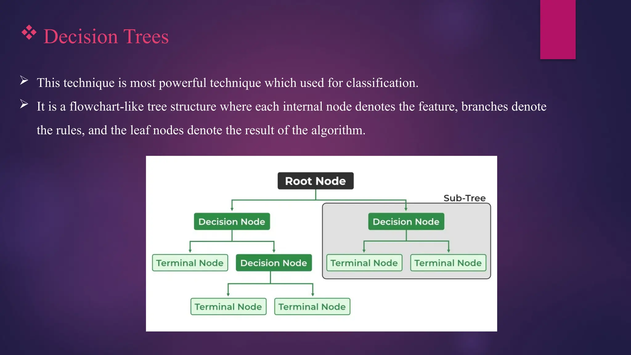  Decision Trees
 This technique is most powerful technique which used for classification.
 It is a flowchart-like tree structure where each internal node denotes the feature, branches denote
the rules, and the leaf nodes denote the result of the algorithm.
 