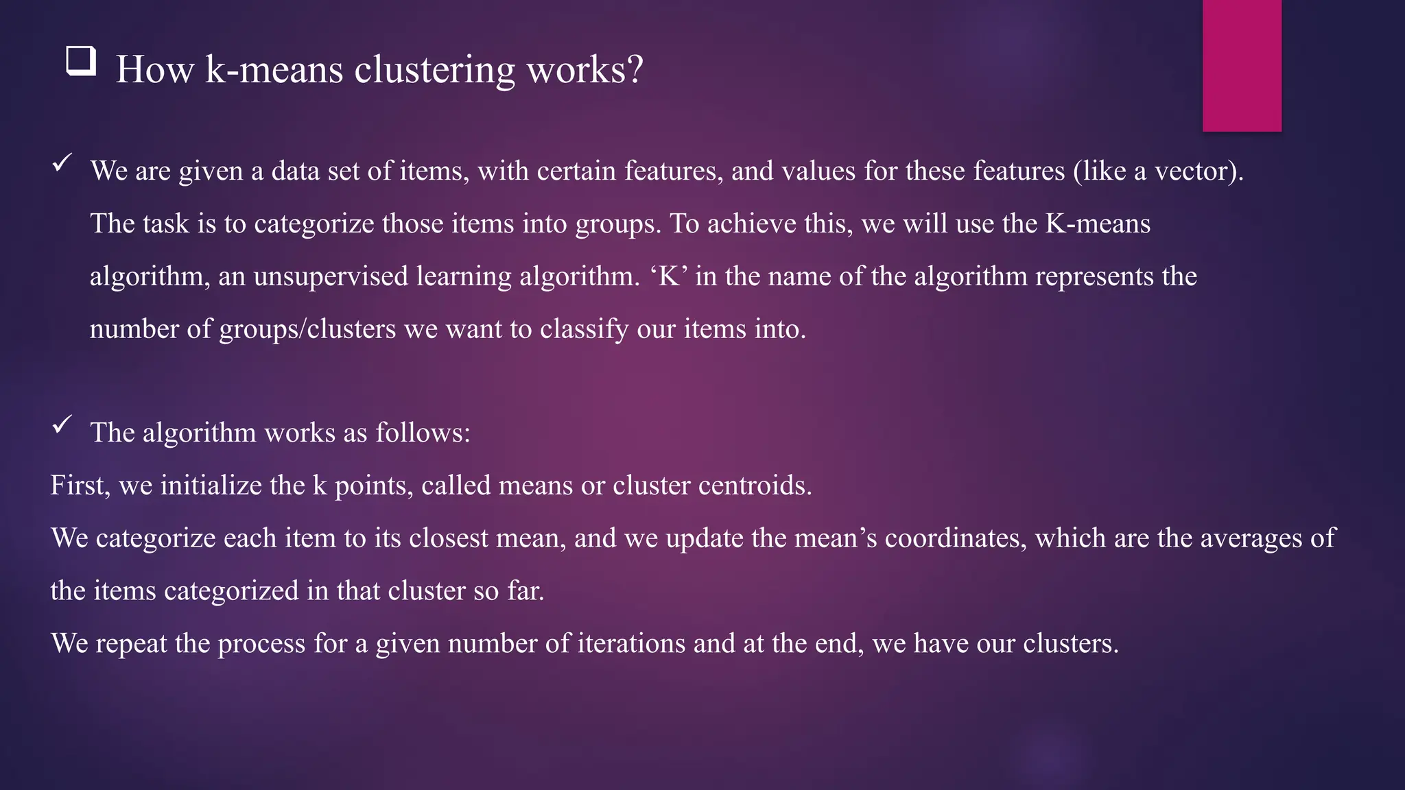  How k-means clustering works?
 We are given a data set of items, with certain features, and values for these features (like a vector).
The task is to categorize those items into groups. To achieve this, we will use the K-means
algorithm, an unsupervised learning algorithm. ‘K’ in the name of the algorithm represents the
number of groups/clusters we want to classify our items into.
 The algorithm works as follows:
First, we initialize the k points, called means or cluster centroids.
We categorize each item to its closest mean, and we update the mean’s coordinates, which are the averages of
the items categorized in that cluster so far.
We repeat the process for a given number of iterations and at the end, we have our clusters.
 