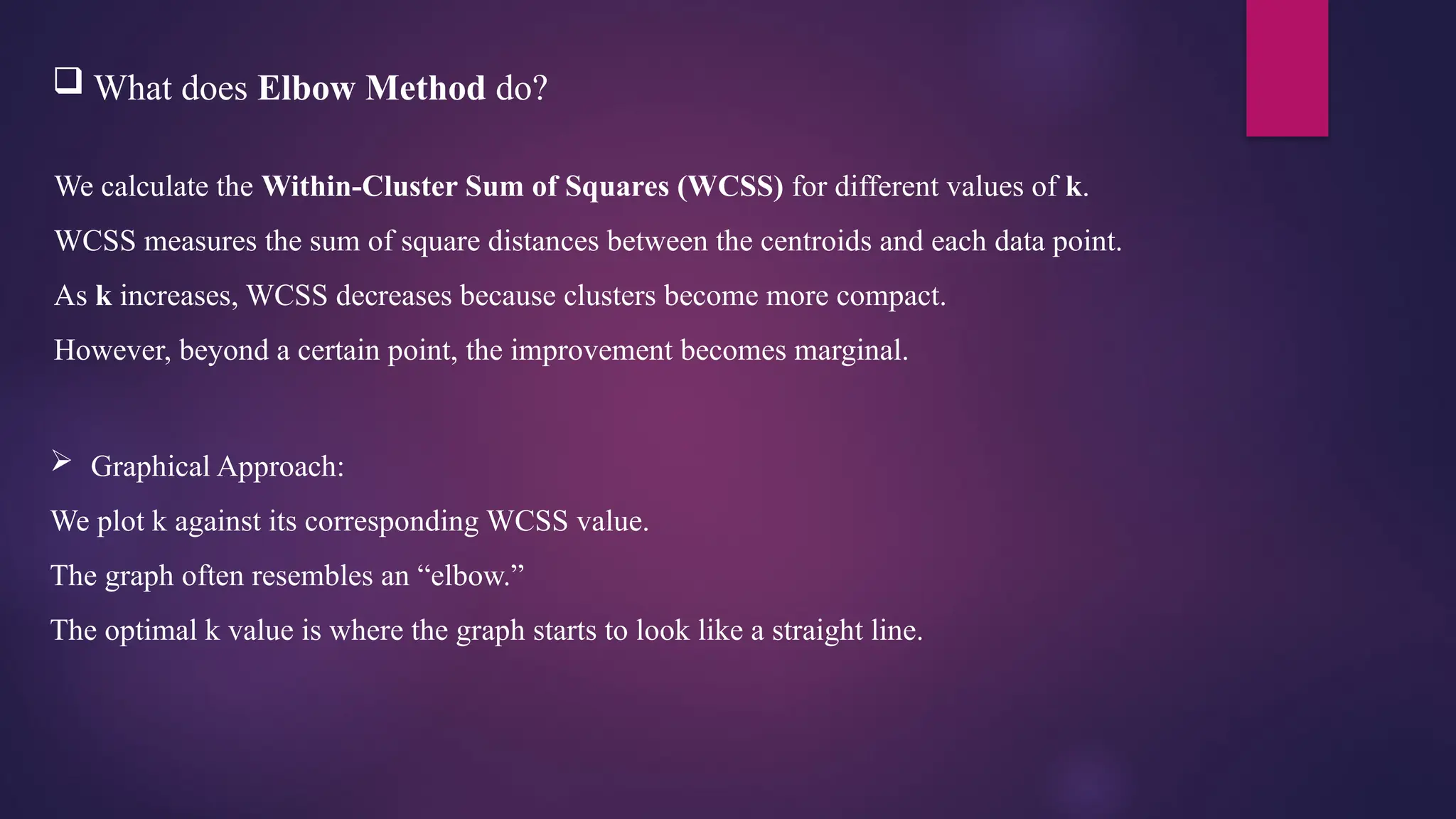  What does Elbow Method do?
We calculate the Within-Cluster Sum of Squares (WCSS) for different values of k.
WCSS measures the sum of square distances between the centroids and each data point.
As k increases, WCSS decreases because clusters become more compact.
However, beyond a certain point, the improvement becomes marginal.
 Graphical Approach:
We plot k against its corresponding WCSS value.
The graph often resembles an “elbow.”
The optimal k value is where the graph starts to look like a straight line.
 