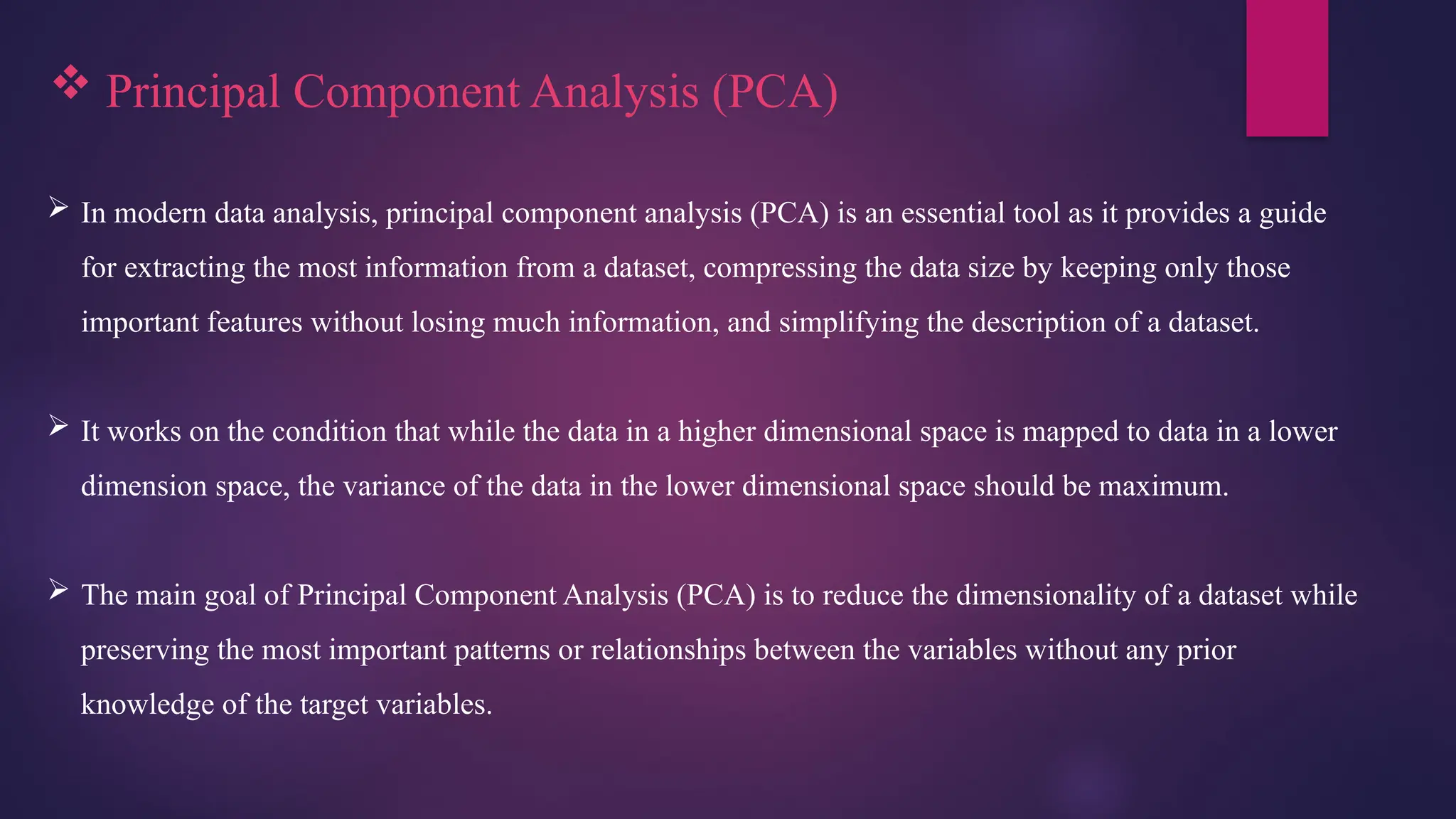  Principal Component Analysis (PCA)
 In modern data analysis, principal component analysis (PCA) is an essential tool as it provides a guide
for extracting the most information from a dataset, compressing the data size by keeping only those
important features without losing much information, and simplifying the description of a dataset.
 It works on the condition that while the data in a higher dimensional space is mapped to data in a lower
dimension space, the variance of the data in the lower dimensional space should be maximum.
 The main goal of Principal Component Analysis (PCA) is to reduce the dimensionality of a dataset while
preserving the most important patterns or relationships between the variables without any prior
knowledge of the target variables.
 