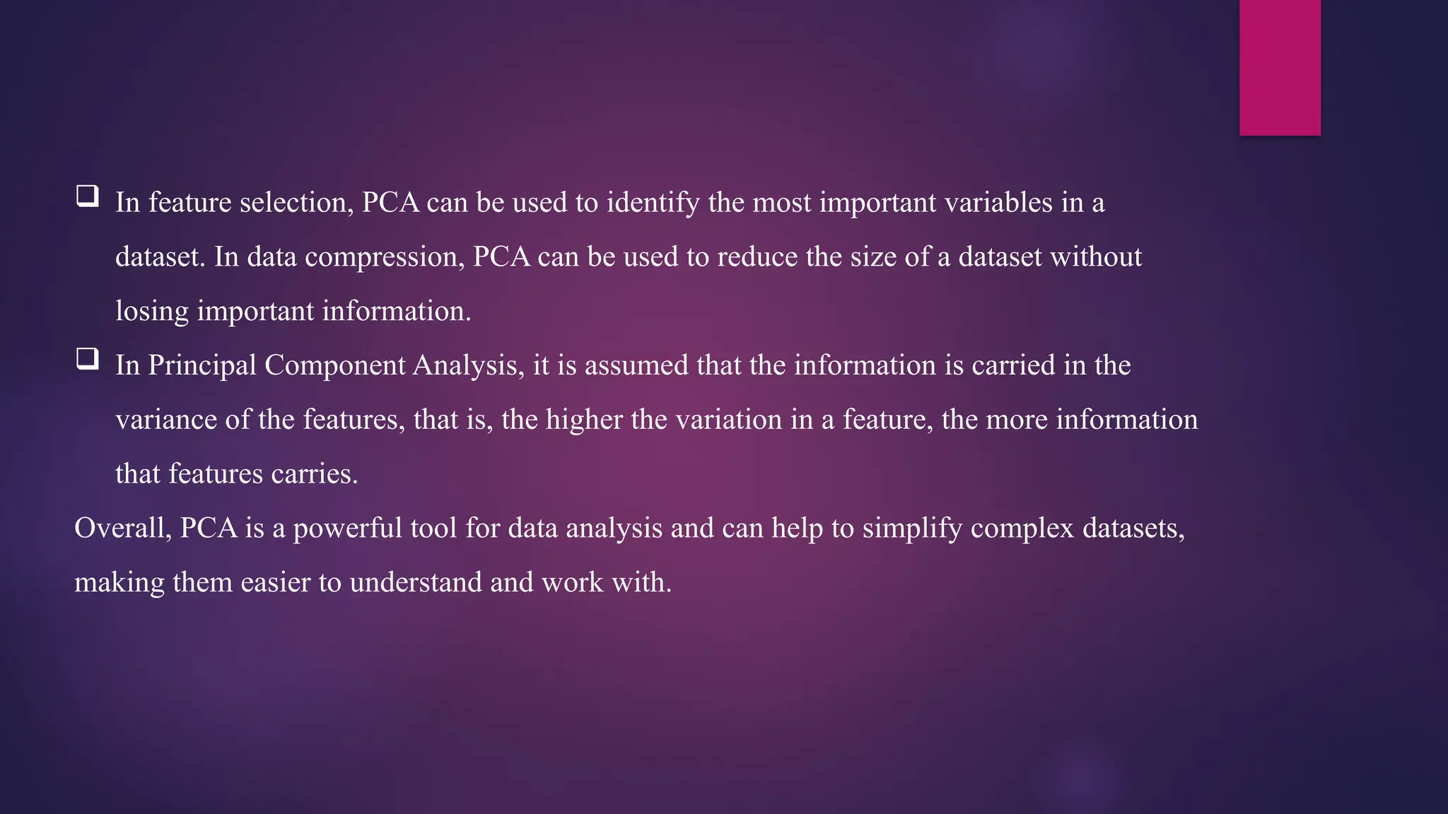  In feature selection, PCA can be used to identify the most important variables in a
dataset. In data compression, PCA can be used to reduce the size of a dataset without
losing important information.
 In Principal Component Analysis, it is assumed that the information is carried in the
variance of the features, that is, the higher the variation in a feature, the more information
that features carries.
Overall, PCA is a powerful tool for data analysis and can help to simplify complex datasets,
making them easier to understand and work with.
 