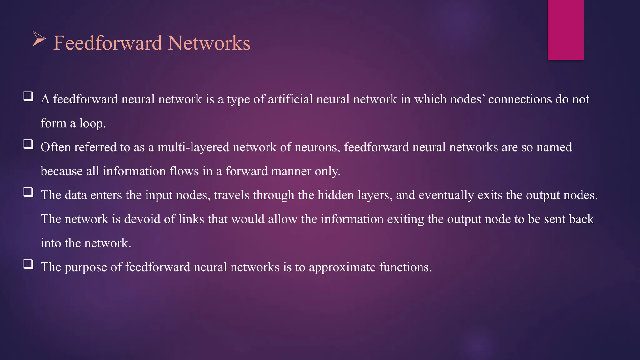  Feedforward Networks
 A feedforward neural network is a type of artificial neural network in which nodes’ connections do not
form a loop.
 Often referred to as a multi-layered network of neurons, feedforward neural networks are so named
because all information flows in a forward manner only.
 The data enters the input nodes, travels through the hidden layers, and eventually exits the output nodes.
The network is devoid of links that would allow the information exiting the output node to be sent back
into the network.
 The purpose of feedforward neural networks is to approximate functions.
 