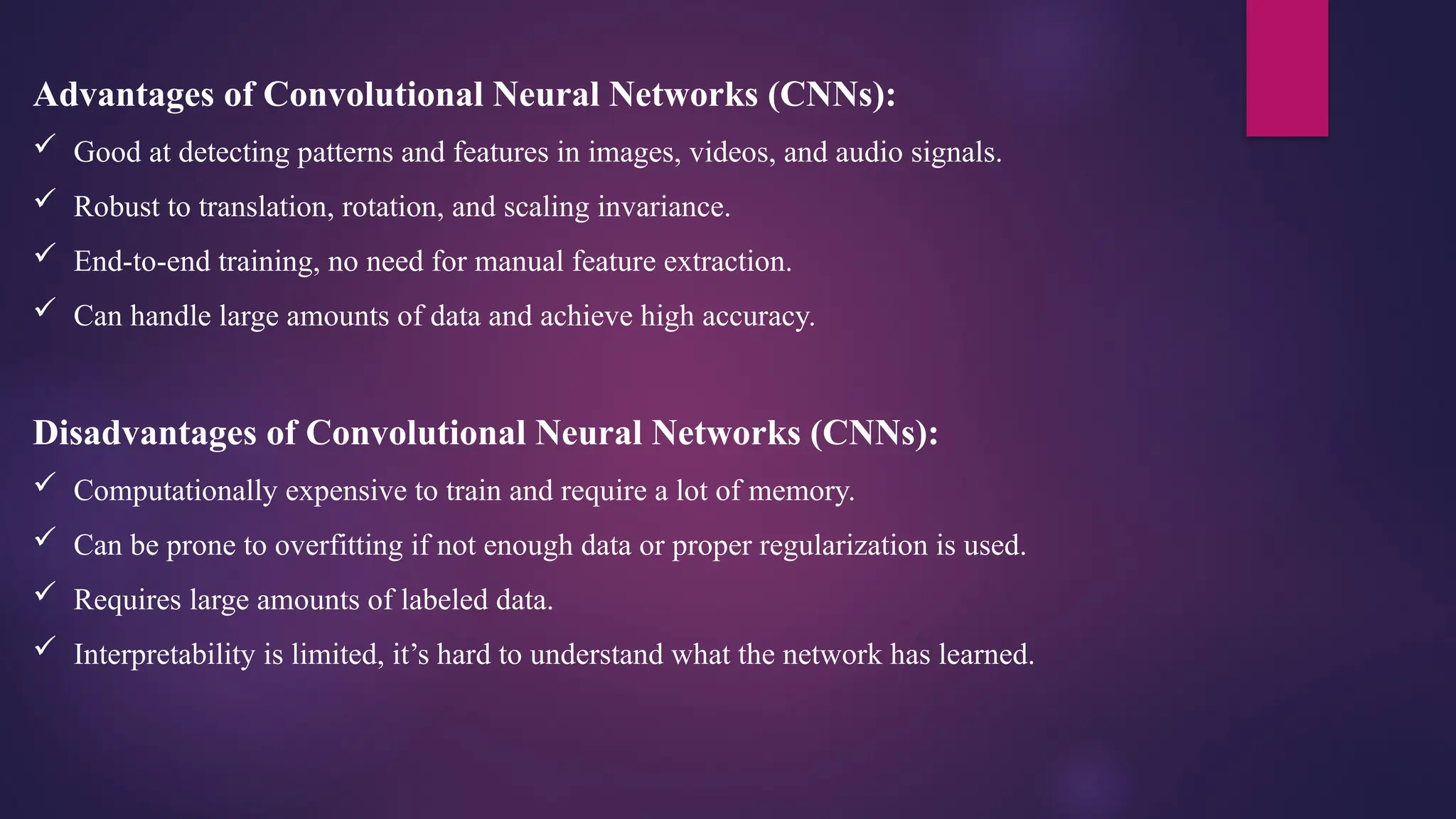 Advantages of Convolutional Neural Networks (CNNs):
 Good at detecting patterns and features in images, videos, and audio signals.
 Robust to translation, rotation, and scaling invariance.
 End-to-end training, no need for manual feature extraction.
 Can handle large amounts of data and achieve high accuracy.
Disadvantages of Convolutional Neural Networks (CNNs):
 Computationally expensive to train and require a lot of memory.
 Can be prone to overfitting if not enough data or proper regularization is used.
 Requires large amounts of labeled data.
 Interpretability is limited, it’s hard to understand what the network has learned.
 