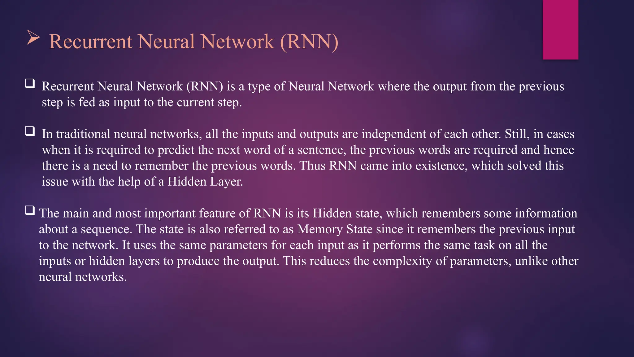  Recurrent Neural Network (RNN)
 Recurrent Neural Network (RNN) is a type of Neural Network where the output from the previous
step is fed as input to the current step.
 In traditional neural networks, all the inputs and outputs are independent of each other. Still, in cases
when it is required to predict the next word of a sentence, the previous words are required and hence
there is a need to remember the previous words. Thus RNN came into existence, which solved this
issue with the help of a Hidden Layer.
 The main and most important feature of RNN is its Hidden state, which remembers some information
about a sequence. The state is also referred to as Memory State since it remembers the previous input
to the network. It uses the same parameters for each input as it performs the same task on all the
inputs or hidden layers to produce the output. This reduces the complexity of parameters, unlike other
neural networks.
 