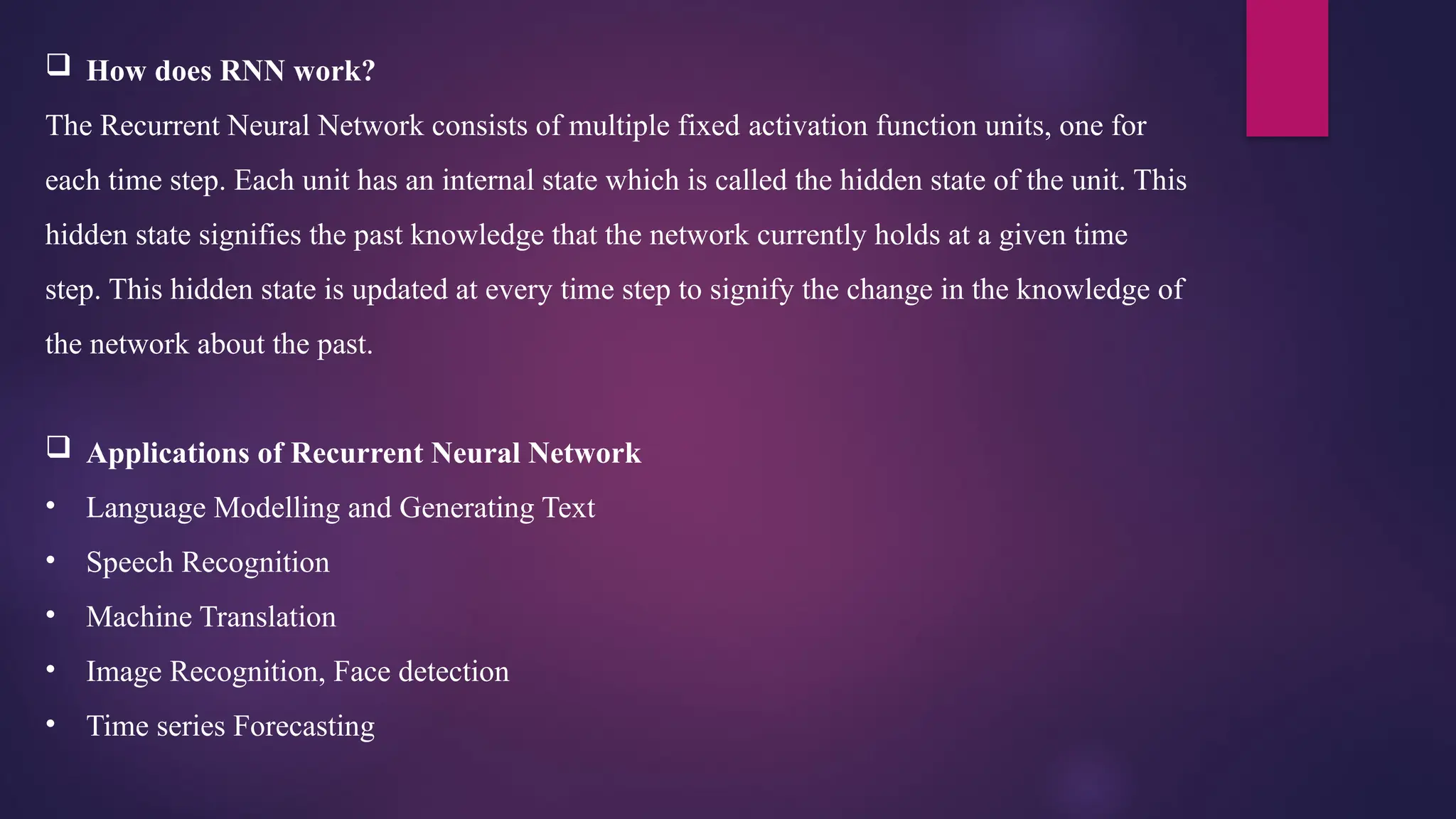  How does RNN work?
The Recurrent Neural Network consists of multiple fixed activation function units, one for
each time step. Each unit has an internal state which is called the hidden state of the unit. This
hidden state signifies the past knowledge that the network currently holds at a given time
step. This hidden state is updated at every time step to signify the change in the knowledge of
the network about the past.
 Applications of Recurrent Neural Network
• Language Modelling and Generating Text
• Speech Recognition
• Machine Translation
• Image Recognition, Face detection
• Time series Forecasting
 