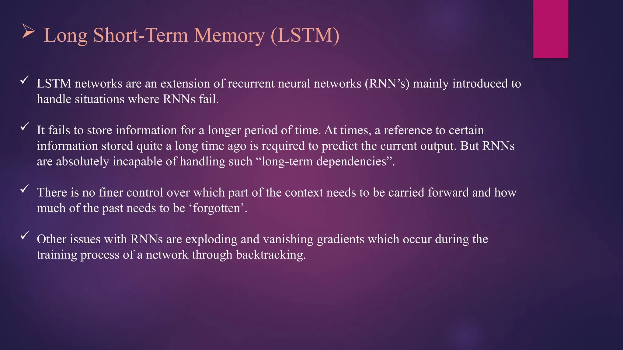  Long Short-Term Memory (LSTM)
 LSTM networks are an extension of recurrent neural networks (RNN’s) mainly introduced to
handle situations where RNNs fail.
 It fails to store information for a longer period of time. At times, a reference to certain
information stored quite a long time ago is required to predict the current output. But RNNs
are absolutely incapable of handling such “long-term dependencies”.
 There is no finer control over which part of the context needs to be carried forward and how
much of the past needs to be ‘forgotten’.
 Other issues with RNNs are exploding and vanishing gradients which occur during the
training process of a network through backtracking.
 