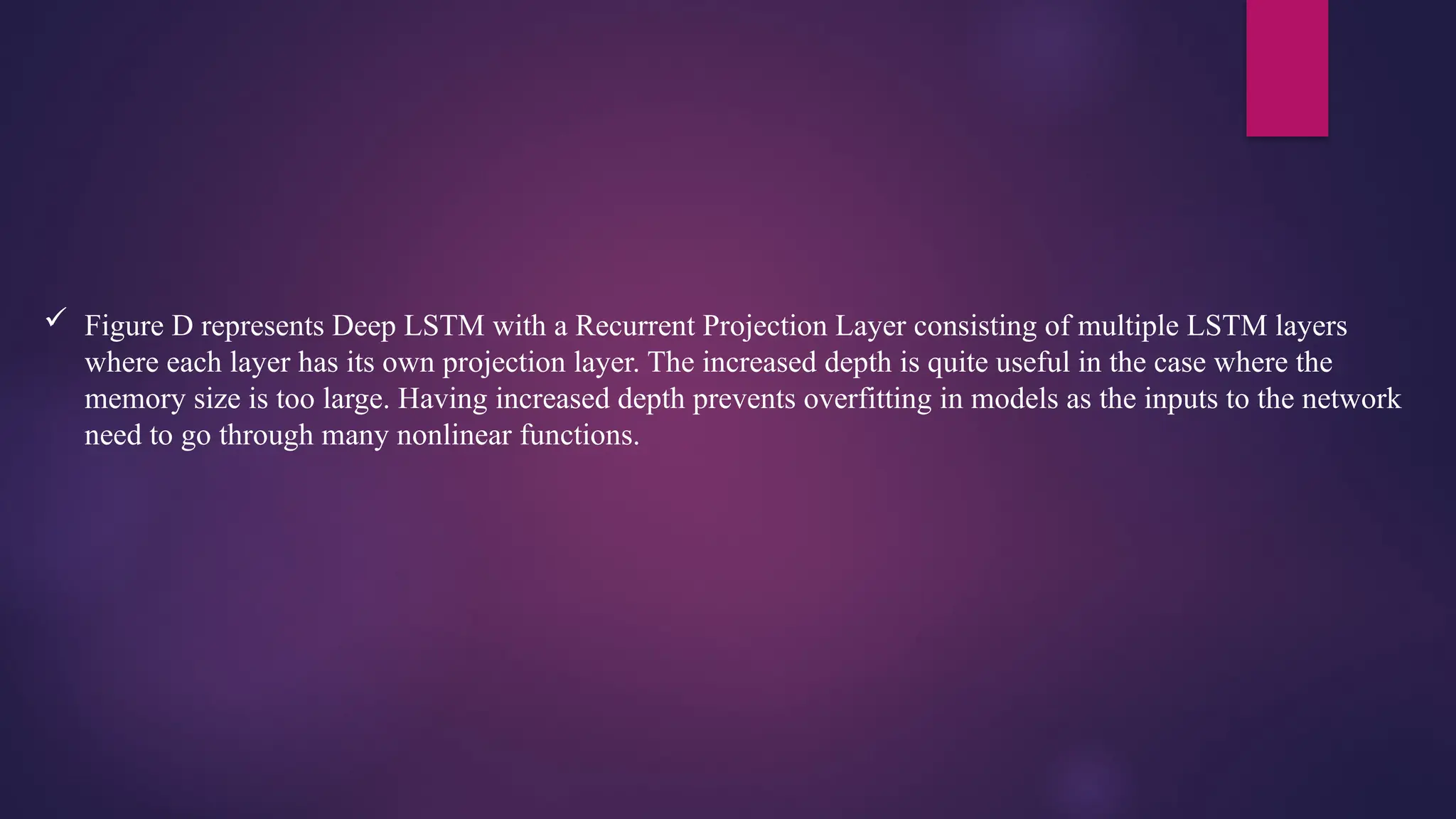  Figure D represents Deep LSTM with a Recurrent Projection Layer consisting of multiple LSTM layers
where each layer has its own projection layer. The increased depth is quite useful in the case where the
memory size is too large. Having increased depth prevents overfitting in models as the inputs to the network
need to go through many nonlinear functions.
 