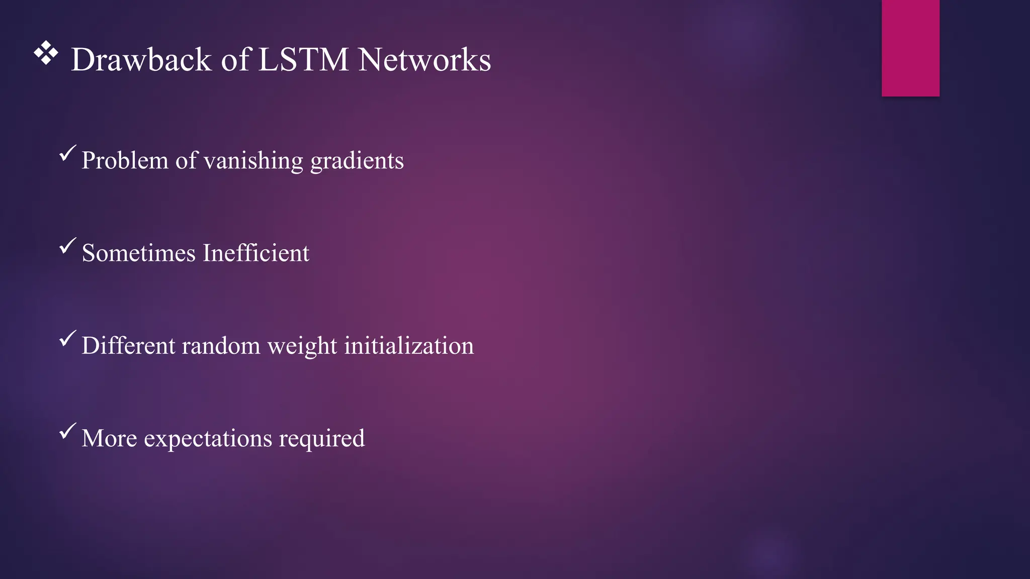  Drawback of LSTM Networks
Problem of vanishing gradients
Sometimes Inefficient
Different random weight initialization
More expectations required
 
