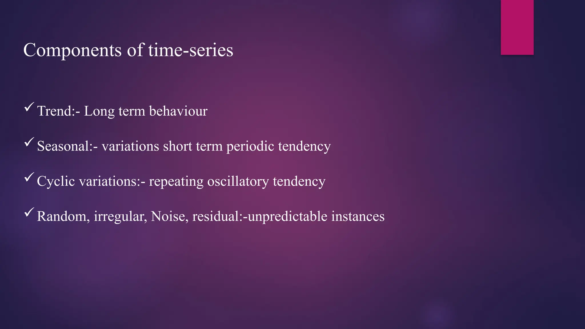 Components of time-series
Trend:- Long term behaviour
Seasonal:- variations short term periodic tendency
Cyclic variations:- repeating oscillatory tendency
Random, irregular, Noise, residual:-unpredictable instances
 
