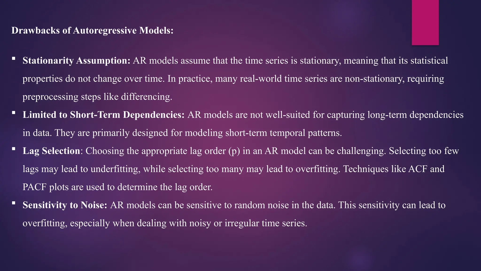 Drawbacks of Autoregressive Models:
 Stationarity Assumption: AR models assume that the time series is stationary, meaning that its statistical
properties do not change over time. In practice, many real-world time series are non-stationary, requiring
preprocessing steps like differencing.
 Limited to Short-Term Dependencies: AR models are not well-suited for capturing long-term dependencies
in data. They are primarily designed for modeling short-term temporal patterns.
 Lag Selection: Choosing the appropriate lag order (p) in an AR model can be challenging. Selecting too few
lags may lead to underfitting, while selecting too many may lead to overfitting. Techniques like ACF and
PACF plots are used to determine the lag order.
 Sensitivity to Noise: AR models can be sensitive to random noise in the data. This sensitivity can lead to
overfitting, especially when dealing with noisy or irregular time series.
 