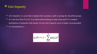  Gini Impurity
 Gini Impurity is a score that evaluates how accurate a split is among the classified groups.
 It is also lies from 0 to 0.5. 0 as observations belong to same class and 0.5 is random
distribution of elements with classes. So less Gini impurity score is highly recommended.
 It is formulated as: -
 