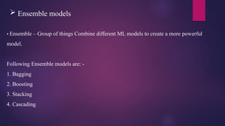  Ensemble models
• Ensemble – Group of things Combine different ML models to create a more powerful
model.
Following Ensemble models are: -
1. Bagging
2. Boosting
3. Stacking
4. Cascading
 