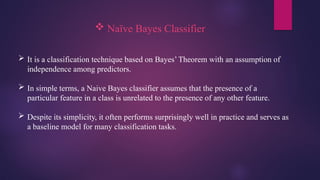  Naïve Bayes Classifier
 It is a classification technique based on Bayes’ Theorem with an assumption of
independence among predictors.
 In simple terms, a Naive Bayes classifier assumes that the presence of a
particular feature in a class is unrelated to the presence of any other feature.
 Despite its simplicity, it often performs surprisingly well in practice and serves as
a baseline model for many classification tasks.
 