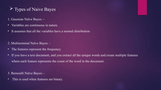  Types of Naive Bayes
1. Gaussian Naïve Bayes: -
• Variables are continuous in nature.
• It assumes that all the variables have a normal distribution
2. Multinominal Naïve Bayes: -
• The features represent the frequency.
• If you have a text document, and you extract all the unique words and create multiple features
where each feature represents the count of the word in the document.
3. Bernoulli Naïve Bayes: -
• This is used when features are binary.
 