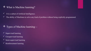 What is Machine learning?
 It is a subset of Artificial Intelligence.
 The ability of Machines to solve any kind of problem without being explicitly programmed.
 Types of Machine learning: -
 Supervised learning
 Unsupervised learning
 Semi-supervised learning
 Reinforcement learning
 