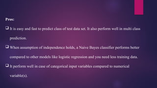 Pros:
 It is easy and fast to predict class of test data set. It also perform well in multi class
prediction.
 When assumption of independence holds, a Naive Bayes classifier performs better
compared to other models like logistic regression and you need less training data.
 It perform well in case of categorical input variables compared to numerical
variable(s).
 