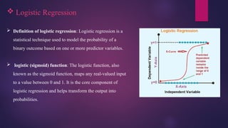  Logistic Regression
 Definition of logistic regression: Logistic regression is a
statistical technique used to model the probability of a
binary outcome based on one or more predictor variables.
 logistic (sigmoid) function: The logistic function, also
known as the sigmoid function, maps any real-valued input
to a value between 0 and 1. It is the core component of
logistic regression and helps transform the output into
probabilities.
 