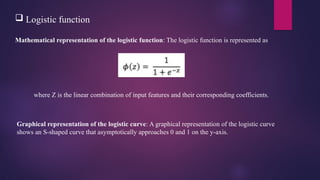  Logistic function
Mathematical representation of the logistic function: The logistic function is represented as
where Z is the linear combination of input features and their corresponding coefficients.
Graphical representation of the logistic curve: A graphical representation of the logistic curve
shows an S-shaped curve that asymptotically approaches 0 and 1 on the y-axis.
 