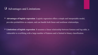  Advantages and Limitations
 Advantages of logistic regression: Logistic regression offers a simple and interpretable model,
provides probabilities as outputs, and can handle both linear and nonlinear relationships.
 Limitations of logistic regression: It assumes a linear relationship between features and log-odds, is
vulnerable to overfitting with a large number of features and is limited to binary classification.
 