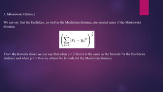3. Minkowski Distance
We can say that the Euclidean, as well as the Manhattan distance, are special cases of the Minkowski
distance.
From the formula above we can say that when p = 2 then it is the same as the formula for the Euclidean
distance and when p = 1 then we obtain the formula for the Manhattan distance.
 
