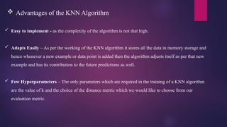  Easy to implement - as the complexity of the algorithm is not that high.
 Adapts Easily – As per the working of the KNN algorithm it stores all the data in memory storage and
hence whenever a new example or data point is added then the algorithm adjusts itself as per that new
example and has its contribution to the future predictions as well.
 Few Hyperparameters – The only parameters which are required in the training of a KNN algorithm
are the value of k and the choice of the distance metric which we would like to choose from our
evaluation metric.
 Advantages of the KNN Algorithm
 
