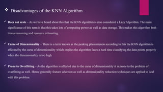  Does not scale – As we have heard about this that the KNN algorithm is also considered a Lazy Algorithm. The main
significance of this term is that this takes lots of computing power as well as data storage. This makes this algorithm both
time-consuming and resource exhausting.
 Curse of Dimensionality – There is a term known as the peaking phenomenon according to this the KNN algorithm is
affected by the curse of dimensionality which implies the algorithm faces a hard time classifying the data points properly
when the dimensionality is too high.
 Prone to Overfitting – As the algorithm is affected due to the curse of dimensionality it is prone to the problem of
overfitting as well. Hence generally feature selection as well as dimensionality reduction techniques are applied to deal
with this problem.
 Disadvantages of the KNN Algorithm
 