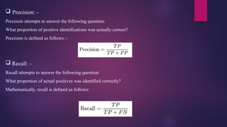  Precision: -
Precision attempts to answer the following question:
What proportion of positive identifications was actually correct?
Precision is defined as follows: -
 Recall: -
Recall attempts to answer the following question:
What proportion of actual positives was identified correctly?
Mathematically, recall is defined as follows:
 