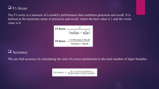 The F1-score is a measure of a model’s performance that combines precision and recall. It is
defined as the harmonic mean of precision and recall, where the best value is 1 and the worst
value is 0.
 F1-Score
 Accuracy
We can find accuracy by calculating the ratio of correct predictions to the total number of input Samples.
 
