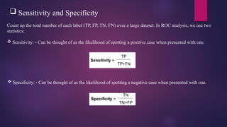  Sensitivity and Specificity
Count up the total number of each label (TP, FP, TN, FN) over a large dataset. In ROC analysis, we use two
statistics:
 Sensitivity: - Can be thought of as the likelihood of spotting a positive case when presented with one.
 Specificity: - Can be thought of as the likelihood of spotting a negative case when presented with one.
 