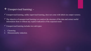  Unsupervised learning: -
 Unsupervised learning, unlike supervised learning, does not come with labels (no output vectors).
 The objective of unsupervised learning is to analyze the structure of the data and extract useful
information from it without any explicit indication of the expected result.
 Unsupervised learning includes two sub-types:
1. Clustering
2. Dimensionality reduction.
 
