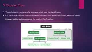  Decision Trees
 This technique is most powerful technique which used for classification.
 It is a flowchart-like tree structure where each internal node denotes the feature, branches denote
the rules, and the leaf nodes denote the result of the algorithm.
 