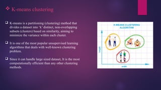  K-means clustering
 K-means is a partitioning (clustering) method that
divides a dataset into ‘k’ distinct, non-overlapping
subsets (clusters) based on similarity, aiming to
minimize the variance within each cluster.
 It is one of the most popular unsupervised learning
algorithms that deals with well-known clustering
problem.
 Since it can handle large sized dataset, It is the most
computationally efficient than any other clustering
methods.
 