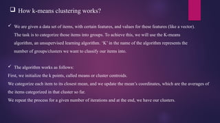  How k-means clustering works?
 We are given a data set of items, with certain features, and values for these features (like a vector).
The task is to categorize those items into groups. To achieve this, we will use the K-means
algorithm, an unsupervised learning algorithm. ‘K’ in the name of the algorithm represents the
number of groups/clusters we want to classify our items into.
 The algorithm works as follows:
First, we initialize the k points, called means or cluster centroids.
We categorize each item to its closest mean, and we update the mean’s coordinates, which are the averages of
the items categorized in that cluster so far.
We repeat the process for a given number of iterations and at the end, we have our clusters.
 