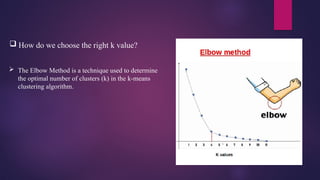  How do we choose the right k value?
 The Elbow Method is a technique used to determine
the optimal number of clusters (k) in the k-means
clustering algorithm.
 