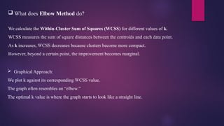  What does Elbow Method do?
We calculate the Within-Cluster Sum of Squares (WCSS) for different values of k.
WCSS measures the sum of square distances between the centroids and each data point.
As k increases, WCSS decreases because clusters become more compact.
However, beyond a certain point, the improvement becomes marginal.
 Graphical Approach:
We plot k against its corresponding WCSS value.
The graph often resembles an “elbow.”
The optimal k value is where the graph starts to look like a straight line.
 