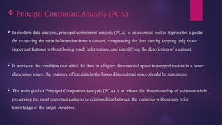  Principal Component Analysis (PCA)
 In modern data analysis, principal component analysis (PCA) is an essential tool as it provides a guide
for extracting the most information from a dataset, compressing the data size by keeping only those
important features without losing much information, and simplifying the description of a dataset.
 It works on the condition that while the data in a higher dimensional space is mapped to data in a lower
dimension space, the variance of the data in the lower dimensional space should be maximum.
 The main goal of Principal Component Analysis (PCA) is to reduce the dimensionality of a dataset while
preserving the most important patterns or relationships between the variables without any prior
knowledge of the target variables.
 