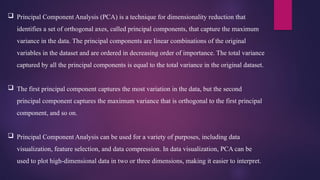  Principal Component Analysis (PCA) is a technique for dimensionality reduction that
identifies a set of orthogonal axes, called principal components, that capture the maximum
variance in the data. The principal components are linear combinations of the original
variables in the dataset and are ordered in decreasing order of importance. The total variance
captured by all the principal components is equal to the total variance in the original dataset.
 The first principal component captures the most variation in the data, but the second
principal component captures the maximum variance that is orthogonal to the first principal
component, and so on.
 Principal Component Analysis can be used for a variety of purposes, including data
visualization, feature selection, and data compression. In data visualization, PCA can be
used to plot high-dimensional data in two or three dimensions, making it easier to interpret.
 