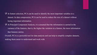  In feature selection, PCA can be used to identify the most important variables in a
dataset. In data compression, PCA can be used to reduce the size of a dataset without
losing important information.
 In Principal Component Analysis, it is assumed that the information is carried in the
variance of the features, that is, the higher the variation in a feature, the more information
that features carries.
Overall, PCA is a powerful tool for data analysis and can help to simplify complex datasets,
making them easier to understand and work with.
 