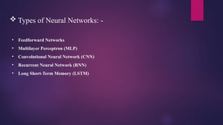  Types of Neural Networks: -
• Feedforward Networks
• Multilayer Perceptron (MLP)
• Convolutional Neural Network (CNN)
• Recurrent Neural Network (RNN)
• Long Short-Term Memory (LSTM)
 