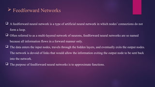  Feedforward Networks
 A feedforward neural network is a type of artificial neural network in which nodes’ connections do not
form a loop.
 Often referred to as a multi-layered network of neurons, feedforward neural networks are so named
because all information flows in a forward manner only.
 The data enters the input nodes, travels through the hidden layers, and eventually exits the output nodes.
The network is devoid of links that would allow the information exiting the output node to be sent back
into the network.
 The purpose of feedforward neural networks is to approximate functions.
 