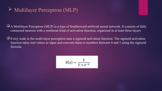  Multilayer Perceptron (MLP)
 A Multilayer Perceptron (MLP) is a type of feedforward artificial neural network. It consists of fully
connected neurons with a nonlinear kind of activation function, organized in at least three layers
 Every node in the multi-layer perception uses a sigmoid activation function. The sigmoid activation
function takes real values as input and converts them to numbers between 0 and 1 using the sigmoid
formula.
 
