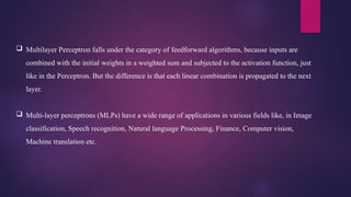  Multilayer Perceptron falls under the category of feedforward algorithms, because inputs are
combined with the initial weights in a weighted sum and subjected to the activation function, just
like in the Perceptron. But the difference is that each linear combination is propagated to the next
layer.
 Multi-layer perceptrons (MLPs) have a wide range of applications in various fields like, in Image
classification, Speech recognition, Natural language Processing, Finance, Computer vision,
Machine translation etc.
 