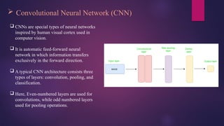  Convolutional Neural Network (CNN)
 CNNs are special types of neural networks
inspired by human visual cortex used in
computer vision.
 It is automatic feed-forward neural
network in which information transfers
exclusively in the forward direction.
 A typical CNN architecture consists three
types of layers: convolution, pooling, and
classification.
 Here, Even-numbered layers are used for
convolutions, while odd numbered layers
used for pooling operations.
 