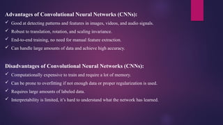 Advantages of Convolutional Neural Networks (CNNs):
 Good at detecting patterns and features in images, videos, and audio signals.
 Robust to translation, rotation, and scaling invariance.
 End-to-end training, no need for manual feature extraction.
 Can handle large amounts of data and achieve high accuracy.
Disadvantages of Convolutional Neural Networks (CNNs):
 Computationally expensive to train and require a lot of memory.
 Can be prone to overfitting if not enough data or proper regularization is used.
 Requires large amounts of labeled data.
 Interpretability is limited, it’s hard to understand what the network has learned.
 