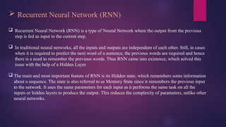  Recurrent Neural Network (RNN)
 Recurrent Neural Network (RNN) is a type of Neural Network where the output from the previous
step is fed as input to the current step.
 In traditional neural networks, all the inputs and outputs are independent of each other. Still, in cases
when it is required to predict the next word of a sentence, the previous words are required and hence
there is a need to remember the previous words. Thus RNN came into existence, which solved this
issue with the help of a Hidden Layer.
 The main and most important feature of RNN is its Hidden state, which remembers some information
about a sequence. The state is also referred to as Memory State since it remembers the previous input
to the network. It uses the same parameters for each input as it performs the same task on all the
inputs or hidden layers to produce the output. This reduces the complexity of parameters, unlike other
neural networks.
 