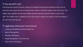  How does RNN work?
The Recurrent Neural Network consists of multiple fixed activation function units, one for
each time step. Each unit has an internal state which is called the hidden state of the unit. This
hidden state signifies the past knowledge that the network currently holds at a given time
step. This hidden state is updated at every time step to signify the change in the knowledge of
the network about the past.
 Applications of Recurrent Neural Network
• Language Modelling and Generating Text
• Speech Recognition
• Machine Translation
• Image Recognition, Face detection
• Time series Forecasting
 